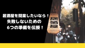 居酒屋を開業したいなら！失敗しないための6つの準備を伝授！