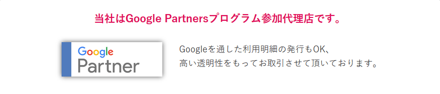 当社はGoogle Partnersプログラム参加代理店です。Googleを通した利用明細の発行もOK、高い透明性をもってお取引させて頂いております。